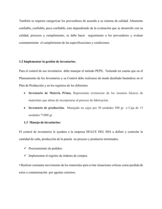 También se requiere categorizar los proveedores de acuerdo a su sistema de calidad. Altamente
confiable, confiable, poco confiable; esto dependiendo de la evaluación que se desarrolle con su
calidad, procesos y cumplimiento, se debe hacer seguimiento a los proveedores y evaluar
constantemente el cumplimiento de las especificaciones y condiciones.
1.2 Implementar la gestión de inventarios.
Para el control de sus inventarios debe manejar el método PEPS, Teniendo en cuenta que en el
Planeamiento de los Inventarios y su Control debe realizarse de modo detallado basándose en el
Plan de Producción y en los registros de los diferentes
 Inventario de Materia Prima. Representan existencias de los insumos básicos de
materiales que abran de incorporarse al proceso de fabricación.
 Inventario de producción. Manejado en cajas por 30 unidades 500 gr o Caja de 15
unidades *1000 gr.
1.3 Manejo de inventarios:
El control de inventarios le ayudara a la empresa DULCE DEL DIA a definir y controlar la
cantidad de caña, producción de la panela en proceso y productos terminados.
 Procesamiento de pedidos:
 Implementar el registro de órdenes de compra.
• Realizar constante movimiento de los materiales para evitar situaciones críticas como perdida de
estos o contaminación por agentes externos.
 