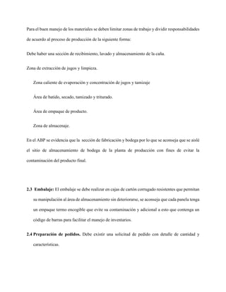 Para el buen manejo de los materiales se deben limitar zonas de trabajo y dividir responsabilidades
de acuerdo al proceso de producción de la siguiente forma:
Debe haber una sección de recibimiento, lavado y almacenamiento de la caña.
Zona de extracción de jugos y limpieza.
Zona caliente de evaporación y concentración de jugos y tamizaje
Área de batido, secado, tamizado y triturado.
Área de empaque de producto.
Zona de almacenaje.
En el ABP se evidencia que la sección de fabricación y bodega por lo que se aconseja que se aislé
el sitio de almacenamiento de bodega de la planta de producción con fines de evitar la
contaminación del producto final.
2.3 Embalaje: El embalaje se debe realizar en cajas de cartón corrugado resistentes que permitan
su manipulación al área de almacenamiento sin deteriorarse, se aconseja que cada panela tenga
un empaque termo encogible que evite su contaminación y adicional a esto que contenga un
código de barras para facilitar el manejo de inventarios.
2.4 Preparación de pedidos. Debe existir una solicitud de pedido con detalle de cantidad y
características.
 