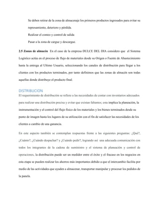 Se deben retirar de la zona de almacenaje los primeros productos ingresados para evitar su
represamiento, deterioro y pérdida.
Realizar el conteo y control de salida
Pasar a la zona de cargue y descargue.
2.5 Zonas de almacén En el caso de la empresa DULCE DEL DIA considero que el Sistema
Logístico actúa en el proceso de flujo de materiales desde su Origen o Fuente de Abastecimiento
hasta la entrega al Ultimo Usuario, seleccionando los canales de distribución para llegar a los
clientes con los productos terminados, por tanto definimos que las zonas de almacén son todas
aquellas donde distribuye el producto final.
DISTRIBUCION
El requerimiento de distribución se refiere a las necesidades de contar con inventarios adecuados
para realizar una distribución precisa y evitar que existan faltantes; esta implica la planeación, la
instrumentación y el control del flujo físico de los materiales y los bienes terminados desde su
punto de imagen hasta los lugares de su utilización con el fin de satisfacer las necesidades de los
clientes a cambio de una ganancia.
En este aspecto también se contemplan respuestas frente a las siguientes preguntas: ¿Qué?,
¿Cuánto?, ¿Cuándo despachar? y ¿Cuándo pedir?, logrando así una adecuada comunicación con
todos los integrantes de la cadena de suministro y el sistema de planeación y control de
operaciones, la distribución puede ser un medidor entre el éxito y el fracaso en los negocios en
esta etapa se pueden realizar los ahorros más importantes debido a que el intercambio facilita por
medio de las actividades que ayuden a almacenar, transportar manipular y procesar los pedidos de
la panela.
 