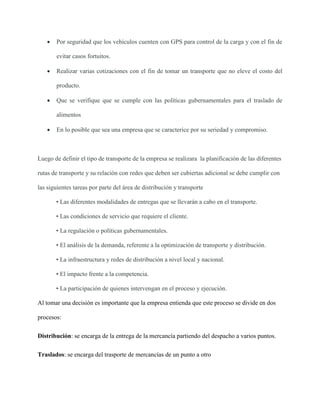  Por seguridad que los vehículos cuenten con GPS para control de la carga y con el fin de
evitar casos fortuitos.
 Realizar varias cotizaciones con el fin de tomar un transporte que no eleve el costo del
producto.
 Que se verifique que se cumple con las políticas gubernamentales para el traslado de
alimentos
 En lo posible que sea una empresa que se caracterice por su seriedad y compromiso.
Luego de definir el tipo de transporte de la empresa se realizara la planificación de las diferentes
rutas de transporte y su relación con redes que deben ser cubiertas adicional se debe cumplir con
las siguientes tareas por parte del área de distribución y transporte
• Las diferentes modalidades de entregas que se llevarán a cabo en el transporte.
• Las condiciones de servicio que requiere el cliente.
• La regulación o políticas gubernamentales.
• El análisis de la demanda, referente a la optimización de transporte y distribución.
• La infraestructura y redes de distribución a nivel local y nacional.
• El impacto frente a la competencia.
• La participación de quienes intervengan en el proceso y ejecución.
Al tomar una decisión es importante que la empresa entienda que este proceso se divide en dos
procesos:
Distribución: se encarga de la entrega de la mercancía partiendo del despacho a varios puntos.
Traslados: se encarga del trasporte de mercancías de un punto a otro
 