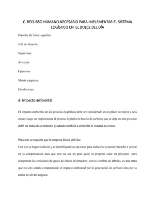 C. RECURSO HUMANO NECESARIO PARA IMPLEMENTAR EL SISTEMA
LOGÍSTICO EN EL DULCE DEL DÍA
Director de Área Logística
Jefe de almacén
Supervisor
Asistente
Operarios
Monta carguista.
Conductores.
d. Impacto ambiental
El impacto ambiental de los procesos logísticos debe ser considerado en un plazo no mayor a seis
meses luego de implementar el proceso logístico la huella de carbono que se deja en este proceso
debe ser reducida al máximo ayudando también a controlar el sistema de costos.
Para esto se requiere que la empresa Dulce del Día:
Una vez se haga el cálculo y se identifiquen las opciones para reducirlo se puede proceder a pensar
en la compensación para que este no sea un gran gasto se propone crear un proyecto para
compensar las emisiones de gases de efecto invernadero con la siembra de árboles, es una tarea
que no solo estaría compensando el impacto ambiental por la generación de carbono sino por la
razón de ser del negocio
 