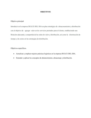 OBJETIVOS
Objetivo principal
Introducir en la empresa DULCE DEL DIA un plan estratégico de almacenamiento y distribución
con el objetivo de agregar valor en los servicios prestados para el cliente, estableciendo una
Relación adecuada y compartida de las redes de valor y distribución, así como la disminución de
tiempo y de costos en las estrategias de distribución.
Objetivos específicos.
 Actualizar y emplear mejores prácticas logísticas en la empresa DULCE DEL DIA.
 Entender y aplicar los conceptos de abastecimiento, almacenaje y distribución.
 
