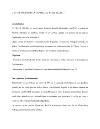 a. DATOS BASICOS DE LA EMPRESA “EL DULCE DEL DÍA”
Generalidades
EL DULCE DEL DÍA, es una Sociedad Anónima Simplificada fundada en el 2015, organización
flexible y abierta a los cambios, cuenta con un Gerente General y un director en las áreas de
Producción, comercial y financiera.
Objeto social: producción y comercialización de panela, su domicilio principal municipio de
Villeta Cundinamarca, actualmente tiene tres puntos de venta municipios de Villeta, Funza y la
central de abastos de la ciudad de Bogotá y un cliente en Estados Unidos.
Objetivos
- Vender su producto al cabo de seis meses en almacenes de cadena ubicados en municipios de
Cundinamarca.
- Incrementar la participación dentro del mercado en la ciudad de Bogotá en un 5%.
Descripción de funcionamiento
Actualmente con posibilidad de cubrir el 20% de la demanda insatisfecha de este producto
(panela), en los municipios de Villeta, Funza y la ciudad de Bogotá, se ha dado a conocer por
promoción y publicidad, pasacalles, avisos publicados en sitios de amplia concurrencia de estos
municipios, además de una cuña radial por la emisora de más sintonía en la región, así como el
voz a voz a los referidos la calidad del producto.
La empresa cuenta con una planta con: Sección de materias primas, sección de fabricación y
bodega, administración, vestir y baños.
 