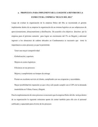 a. PROPUESTA PARA IMPLEMENTAR LA LOGISTICA DENTRO DE LA
ESTRUCTURA EMPRESA “DULCE DEL DIA”
Luego de evaluar la organización de la empresa Dulce del Día se recomienda al gerente
implementar dentro de su empresa la organización de un sistema logístico en sus subprocesos de
aprovisionamiento, almacenamiento y distribución; De acuerdo a los objetivos descritos por la
empresa para el próximo semestre para lograr un crecimiento del 5% en Bogotá y adicional
ingresar a los almacenes de cadena ubicados en Cundinamarca es necesario que tome la
importancia a estos procesos ya que le permitirán:
Tener una mayor competitividad
Globalización y apertura
Mejora en costos logísticos
Eficiencia en sus procesos
Mejora y cumplimiento en tiempos de entrega
Prestar un excelente servicio al cliente, cumpliendo con sus exigencias y necesidades.
Mayor posibilidad de expansión ya que a hoy solo puede cumplir con el 20% de la demanda
insatisfecha en Villeta, Funza y Bogotá.
Para la implementación de estos procesos es necesario que la empresa Dulce del día incluya dentro
de su organización la siguiente estructura aparte de contar también para ella con el personal
calificado y capacitado para el éxito de los procesos
 