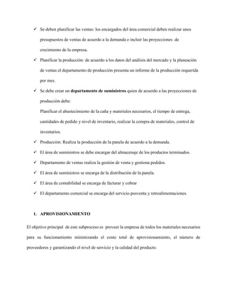  Se deben planificar las ventas: los encargados del área comercial deben realizar unos
presupuestos de ventas de acuerdo a la demanda e incluir las proyecciones de
crecimiento de la empresa.
 Planificar la producción: de acuerdo a los datos del análisis del mercado y la planeación
de ventas el departamento de producción presenta un informe de la producción requerida
por mes.
 Se debe crear un departamento de suministros quien de acuerdo a las proyecciones de
producción debe:
Planificar el abastecimiento de la caña y materiales necesarios, el tiempo de entrega,
cantidades de pedido y nivel de inventario, realizar la compra de materiales, control de
inventarios.
 Producción: Realiza la producción de la panela de acuerdo a la demanda.
 El área de suministros se debe encargar del almacenaje de los productos terminados.
 Departamento de ventas realiza la gestión de venta y gestiona pedidos.
 El área de suministros se encarga de la distribución de la panela.
 El área de contabilidad se encarga de facturar y cobrar
 El departamento comercial se encarga del servicio posventa y retroalimentaciones.
1. APROVISIONAMIENTO
El objetivo principal de este subproceso es proveer la empresa de todos los materiales necesarios
para su funcionamiento minimizando el costo total de aprovisionamiento, el número de
proveedores y garantizando el nivel de servicio y la calidad del producto.
 