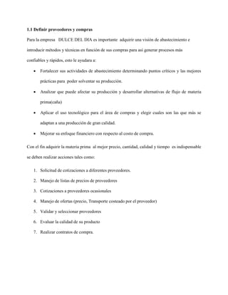 1.1 Definir proveedores y compras
Para la empresa DULCE DEL DIA es importante adquirir una visión de abastecimiento e
introducir métodos y técnicas en función de sus compras para así generar procesos más
confiables y rápidos, esto le ayudara a:
 Fortalecer sus actividades de abastecimiento determinando puntos críticos y las mejores
prácticas para poder solventar su producción.
 Analizar que puede afectar su producción y desarrollar alternativas de flujo de materia
prima(caña)
 Aplicar el uso tecnológico para el área de compras y elegir cuales son las que más se
adaptan a una producción de gran calidad.
 Mejorar su enfoque financiero con respecto al costo de compra.
Con el fin adquirir la materia prima al mejor precio, cantidad, calidad y tiempo es indispensable
se deben realizar acciones tales como:
1. Solicitud de cotizaciones a diferentes proveedores.
2. Manejo de listas de precios de proveedores
3. Cotizaciones a proveedores ocasionales
4. Manejo de ofertas (precio, Transporte costeado por el proveedor)
5. Validar y seleccionar proveedores
6. Evaluar la calidad de su producto
7. Realizar contratos de compra.
 