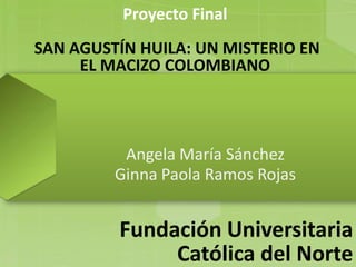 Proyecto Final
SAN AGUSTÍN HUILA: UN MISTERIO EN
EL MACIZO COLOMBIANO
Angela María Sánchez
Ginna Paola Ramos Rojas
Fundación Universitaria
Católica del Norte
 