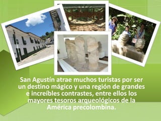 San Agustín atrae muchos turistas por ser
un destino mágico y una región de grandes
e increíbles contrastes, entre ellos los
mayores tesoros arqueológicos de la
América precolombina.
 