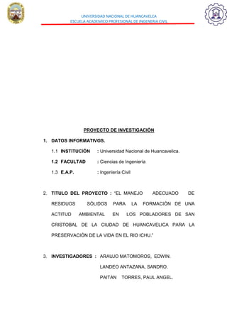 UNIVERSIDAD NACIONAL DE HUANCAVELCA
ESCUELA ACADEMICO PROFESIONAL DE INGENERIA CIVIL
PROYECTO DE INVESTIGACIÓN
1. DATOS INFORMATIVOS.
1.1 INSTITUCIÓN : Universidad Nacional de Huancavelica.
1.2 FACULTAD : Ciencias de Ingeniería
1.3 E.A.P. : Ingeniería Civil
2. TITULO DEL PROYECTO : “EL MANEJO ADECUADO DE
RESIDUOS SÓLIDOS PARA LA FORMACIÓN DE UNA
ACTITUD AMBIENTAL EN LOS POBLADORES DE SAN
CRISTOBAL DE LA CIUDAD DE HUANCAVELICA PARA LA
PRESERVACIÓN DE LA VIDA EN EL RIO ICHU.”
3. INVESTIGADORES : ARAUJO MATOMOROS, EDWIN.
LANDEO ANTAZANA, SANDRO.
PAITAN TORRES, PAUL ANGEL.
 