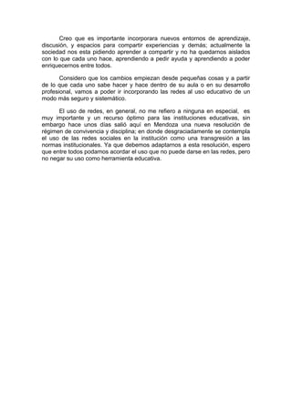Creo que es importante incorporara nuevos entornos de aprendizaje,
discusión, y espacios para compartir experiencias y demás; actualmente la
sociedad nos esta pidiendo aprender a compartir y no ha quedarnos aislados
con lo que cada uno hace, aprendiendo a pedir ayuda y aprendiendo a poder
enriquecernos entre todos.
Considero que los cambios empiezan desde pequeñas cosas y a partir
de lo que cada uno sabe hacer y hace dentro de su aula o en su desarrollo
profesional, vamos a poder ir incorporando las redes al uso educativo de un
modo más seguro y sistemático.
El uso de redes, en general, no me refiero a ninguna en especial, es
muy importante y un recurso óptimo para las instituciones educativas, sin
embargo hace unos días salió aquí en Mendoza una nueva resolución de
régimen de convivencia y disciplina; en donde desgraciadamente se contempla
el uso de las redes sociales en la institución como una transgresión a las
normas institucionales. Ya que debemos adaptarnos a esta resolución, espero
que entre todos podamos acordar el uso que no puede darse en las redes, pero
no negar su uso como herramienta educativa.
 