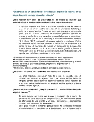 “Elaboración de un compendio de leyendas: una experiencia didáctica en un
grupo de quinto grado de educación primaria.”
¿Qué relación hay entre los propósitos de las clases de español que
pretendo analizar y los propósitos básicos de la educación primaria?
- El principal propósito que tiene la educación primaria es que los alumnos
hagan su propia reflexión sobre las características y funciones de la lengua
oral y de la lengua escrita. Durante los seis grados de educación primaria
quiere que los alumnos participen en diferentes prácticas sociales de
lenguaje a través de la que encuentran oportunidades para la adquisición,
el conocimiento y el uso de la oralidad y la escritura (programa de estudios
2011, página 17). A continuación de panera punteada pongo los propósitos
del programa de estudios que pretendí al cansar con las actividades que
planee ya que al momento de realizar un compendio de leyendas los
alumnos tenían que reconocer la importancia de la gramática, buscaron
información sobre las leyendas y escribieron una. Entre todos eligieron una
leyenda para poderla representar en obra de teatro.
• Participen eficientemente en diversas situaciones de comunicación oral.
• Participen en la producción original de diversos tipos de texto escrito.
• Reflexionen consistentemente sobre las características, funcionamiento y uso del
sistema de escritura (aspectos gráficos, ortográficos, de puntuación y
morfosintácticos).
• Identifiquen, analicen y disfruten textos de diversos géneros literarios.
¿Qué saben los niños y qué actitudes manifiestan ante español?
- Los niños mostraron que sabían más de lo que yo esperaba pues al
momento de redactar su leyenda mucho no tenían muchas faltas de
ortografía pero no sabían cómo se acomodaba el texto. Tenían nociones de
la actividad ya que sabían porque un hecho de la vida cotidiana se podía
convertir en una leyenda.
¿Qué se hizo en las clases? ¿Porque se hizo así? ¿Cuáles diferencias con lo
previsto y porque?
- De tarea tuvieron que buscar una leyenda y preguntar más o menos de
que fecha era para reconocer su tiempo histórico, les mostré videos sobre
las diferencias de una leyenda y un mito, aprendieron a reconocer los
momento más fantásticos de una leyenda.
- No se pudo realizar el compendio porque cuando fui a prácticas el maestro
ya estaba abordando ese contenido y solo pudimos hacer la representación
 