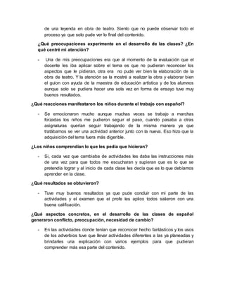 de una leyenda en obra de teatro. Siento que no puede observar todo el
proceso ya que solo pude ver lo final del contenido.
¿Qué preocupaciones experimente en el desarrollo de las clases? ¿En
qué centré mi atención?
- Una de mis preocupaciones era que al momento de la evaluación que el
docente les iba aplicar sobre el tema es que no pudieran reconocer los
aspectos que le pidieran, otra era no pude ver bien la elaboración de la
obra de teatro. Y la atención se la mostré a realizar la obra y elaborar bien
el guion con ayuda de la maestra de educación artística y de los alumnos
aunque solo se pudiera hacer una sola vez en forma de ensayo tuve muy
buenos resultados.
¿Qué reacciones manifestaron los niños durante el trabajo con español?
- Se emocionaron mucho aunque muchas veces se trabajo a marchas
forzadas los niños me pudieron seguir el paso, cuando pasaba a otras
asignaturas querían seguir trabajando de la misma manera ya que
tratábamos se ver una actividad anterior junto con la nueva. Eso hizo que la
adquisición del tema fuera más digerible.
¿Los niños comprendían lo que les pedía que hicieran?
- Si, cada vez que cambiaba de actividades les daba las instrucciones más
de una vez para que todos me escucharan y supieran que es lo que se
pretendía lograr y al inicio de cada clase les decía que es lo que debíamos
aprender en la clase.
¿Qué resultados se obtuvieron?
- Tuve muy buenos resultados ya que pude concluir con mi parte de las
actividades y el examen que el profe les aplico todos salieron con una
buena calificación.
¿Qué aspectos concretos, en el desarrollo de las clases de español
generaron conflicto, preocupación, necesidad de cambio?
- En las actividades donde tenían que reconocer hecho fantásticos y los usos
de los adverbios tuve que llevar actividades diferentes a las ya planeadas y
brindarles una explicación con varios ejemplos para que pudieran
comprender más esa parte del contenido.
 