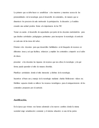 Lo primero que se debe hacer es sensibilizar a los maestros y maestras acerca de las
potencialidades de la tecnología para el desarrollo de contenidos, de manera que se
dinamicen los procesos de aula motivando la participación, la discusión y el análisis
creando una actitud positiva frente a la importancia de las TIC
Tomar en cuenta el desarrollo de capacidades por parte de los docentes motivándoles para
que diseñen actividades pedagógicas pertinentes para incorporar la tecnología al currículo
en cada una de las áreas del saber.
Orientar a los docentes para que desarrollen habilidades en la búsqueda de recursos en
diferentes áreas y así que faciliten, refuercen y amplíen los contenidos a impartir en el salón
de clases.
presentar a los docentes las riquezas de recursos que nos ofrece la tecnología y de qué
forma puede aprender el niño de manera divertida.
Planificar actividades donde el niño interactúe y disfrute de la tecnología.
Incentivar al buen uso y manejo de la tecnología mediante charlas Reflexiones videos etc.
Habilitar espacios donde se utilicen los recursos tecnológicos para el enriquecimiento de los
contenidos propuesto por el currículo.
Justificación.
En la época que vivimos nos hemos adentrado a los nuevos cambios donde la misma
sociedad exige actualización constante y el sistema educativo es una de las partes
 