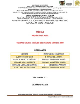 UNIVERSIDAD DE CARTAGENA
FACULTAD DE CIENCIAS SOCIALES Y EDUCACIÓN
MAESTRÍA EN EDUCACIÓN. Énfasis en Ciencias Exactas, Naturales y del Lenguaje.
Enfoque pedagógico: “Aprendizaje situado”
Resolución N° 16103 de 30 de septiembre de 2015 del Ministerio de Educación Nacional
Acuerdo N° 11 - 4 de septiembre de 2015 - de la Universidad de Cartagena-Código del Programa N° 195
****************************************************
MAESTRÍA EN EDUCACIÓN. Énfasis en Ciencias Exactas, Naturales y del Lenguaje.
Programa BecasPara la Excelencia Docente
UNIVERSIDAD DE CARTAGENA
FACULTAD DE CIENCIAS SOCIALES Y EDUCACIÓN
MAESTRÍA EN EDUCACIÓN. ÉNFASIS EN CIENCIAS EXACTAS,
NATURALES Y DEL LENGUAJE.
MÓDULO
PROYECTO DE AULA
TRABAJO GRUPAL ANÁLISIS DEL DECRETO 1290 DEL 2009
INTEGRANTES
NOMBRE INSTITUCIÓN EDUCATIVA
JUDITH BERRÍO DÍAZ E DIÓGENES ARRIETA
MARÍA ROMERO RODRÍGUEZ NORMAL MONTES DE MARÍA
YOBANA ARIAS MORALES NORMAL MONTES DE MARÍA
OSVALDO MERCADO BARRIOS I. E DIÓGENES ARRIETA
PEDRO JOSÉ MEJÍA ARDILA NORMAL MONTES DE MARÍA
CARTAGENA D.T.
DICIEMBRE DE 2016
 