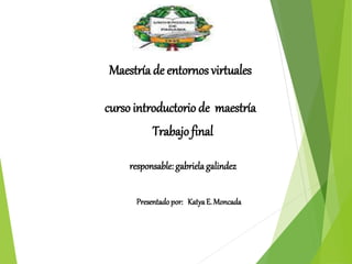 Maestría de entornos virtuales 
curso introductorio de maestría 
Trabajo final 
responsable: gabriela galindez 
Presentado por: Katya E. Moncada 
 