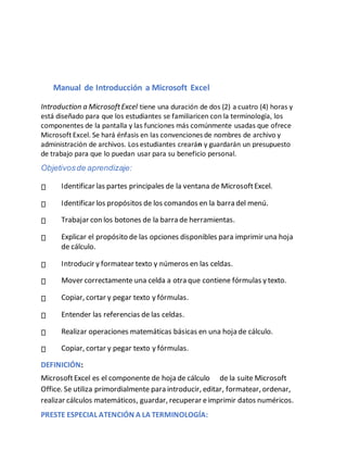 Manual de Introducción a Microsoft Excel
Introduction a MicrosoftExcel tiene una duración de dos (2) a cuatro (4) horas y
está diseñado para que los estudiantes se familiaricen con la terminología, los
componentes de la pantalla y las funciones más comúnmente usadas que ofrece
Microsoft Excel. Se hará énfasis en las convenciones de nombres de archivo y
administración de archivos. Los estudiantes crearánn y guardarán un presupuesto
de trabajo para que lo puedan usar para su beneficio personal.
Objetivosde aprendizaje:
Identificar las partes principales de la ventana de MicrosoftExcel.
Identificar los propósitos de los comandos en la barra del menú.
Trabajar con los botones de la barra de herramientas.
Explicar el propósito de las opciones disponibles para imprimir una hoja
de cálculo.
Introducir y formatear texto y números en las celdas.
Mover correctamente una celda a otra que contiene fórmulas y texto.
Copiar, cortar y pegar texto y fórmulas.
Entender las referencias de las celdas.
Realizar operaciones matemáticas básicas en una hoja de cálculo.
Copiar, cortar y pegar texto y fórmulas.
DEFINICIÓN:
MicrosoftExcel es el componente de hoja de cálculo de la suite Microsoft
Office. Se utiliza primordialmente para introducir, editar, formatear, ordenar,
realizar cálculos matemáticos, guardar, recuperar eimprimir datos numéricos.
PRESTE ESPECIAL ATENCIÓN A LA TERMINOLOGÍA:
 