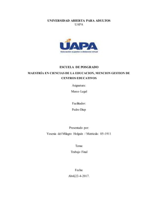 UNIVERSIDAD ABIERTA PARA ADULTOS
UAPA
ESCUELA DE POSGRADO
MAESTRÍA EN CIENCIAS DE LA EDUCACION, MENCION GESTION DE
CENTROS EDUCATIVOS
Asignatura:
Marco Legal
Facilitador:
Pedro Diep
Presentado por:
Yesenia del Milagro Holguín / Matricula: 05-1911
Tema:
Trabajo Final
Fecha:
Abril,22-4-2017.
 