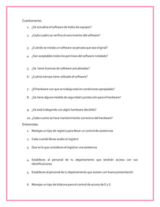 Cuestionarios
1. ¿Se actualiza el software de todos los equipos?
2. ¿Cada cuadro se verifica el vencimiento del software?
3. ¿Cuándo se instala un software se percata que sea original?
4. ¿Son aceptables todos los permisos del software instalado?
5. ¿Se tiene licencias de software actualizadas?
6. ¿Cuánto tiempo tiene utilizado el software?
7. ¿El hardware con que se trabaja está en condiciones apropiadas?
8. ¿Se tiene alguna medida de seguridad o protección para el hardware?
9. ¿Se está trabajando con algún hardware decidido?
10. ¿Cada cuanto se hace mantenimiento correctivo del hardware?
Entrevistas
1. Manejas un tipo de registro para llevar un control de asistencias
2. Cada cuando llevas acabo el registro
3. Que es lo que consideras al registrar una asistencia
4. Estableces al personal de tu departamento que tendrán acceso con sus
identificaciones
5. Estableces al personal de tu departamento que asistan con buena presentación
6. Manejas un tipo de bitácora para el control de acceso de E y S
 