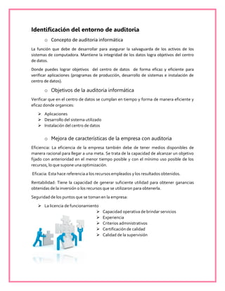 Identificación del entorno de auditoria
o Concepto de auditoria informática
La función que debe de desarrollar para asegurar la salvaguarda de los activos de los
sistemas de computadora. Mantiene la integridad de los datos logra objetivos del centro
de datos.
Donde puedes lograr objetivos del centro de datos de forma eficaz y eficiente para
verificar aplicaciones (programas de producción, desarrollo de sistemas e instalación de
centro de datos).
o Objetivos de la auditoria informática
Verificar que en el centro de datos se cumplan en tiempo y forma de manera eficiente y
eficaz donde organices:
 Aplicaciones
 Desarrollo del sistema utilizado
 Instalación del centro de datos
o Mejora de características de la empresa con auditoria
Eficiencia: La eficiencia de la empresa también debe de tener medios disponibles de
manera racional para llegar a una meta. Se trata de la capacidad de alcanzar un objetivo
fijado con anterioridad en el menor tiempo posible y con el mínimo uso posible de los
recursos, lo que supone una optimización.
Eficacia: Esta hace referencia a los recursos empleados y los resultados obtenidos.
Rentabilidad: Tiene la capacidad de generar suficiente utilidad para obtener ganancias
obtenidas de la inversión o los recursos que se utilizaron para obtenerla.
Seguridad de los puntos que se toman en la empresa:
 La licencia de funcionamiento
 Capacidad operativa de brindar servicios
 Experiencia
 Criterios administrativos
 Certificación de calidad
 Calidad de la supervisión
 