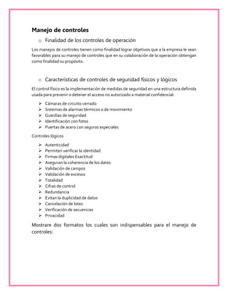 Manejo de controles
o Finalidad de los controles de operación
Los manejos de controles tienen como finalidad lograr objetivos que a la empresa le sean
favorables para su manejo de controles que en su colaboración de la operación obtengan
como finalidad su propósito.
o Características de controles de seguridad físicos y lógicos
El control físico es la implementación de medidas de seguridad en una estructura definida
usada para prevenir o detener el acceso no autorizado a material confidencial:
 Cámaras de circuito cerrado
 Sistemas de alarmas térmicos o de movimiento
 Guardias de seguridad
 Identificación con fotos
 Puertas de acero con seguros especiales
Controles lógicos
 Autenticidad
 Permiten verificar la identidad
 Firmas digitales Exactitud
 Aseguran la coherencia de los datos
 Validación de campos
 Validación de excesos
 Totalidad
 Cifras de control
 Redundancia
 Evitan la duplicidad de datos
 Cancelación de lotes
 Verificación de secuencias
 Privacidad
Mostrare dos formatos los cuales son indispensables para el manejo de
controles:
 