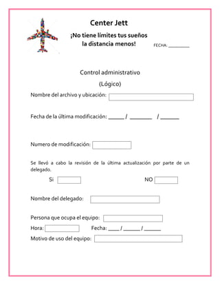 FECHA: __________
Control administrativo
(Lógico)
Nombre del archivo y ubicación:
Fecha de la última modificación: _____ / _______ / ______
Numero de modificación:
Se llevó a cabo la revisión de la última actualización por parte de un
delegado.
Si NO
Nombre del delegado:
Persona que ocupa el equipo:
Hora: Fecha: ____ / ______ / ______
Motivo de uso del equipo:
Center Jett
¡No tiene límites tus sueños
la distancia menos!
 