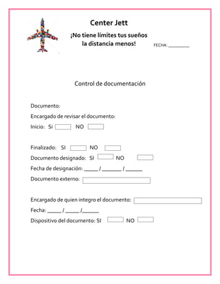 FECHA: __________
Control de documentación
Documento:
Encargado de revisar el documento:
Inicio: Si NO
Finalizado: SI NO
Documento designado: SI NO
Fecha de designación: _____ / _______ / ______
Documento externo:
Encargado de quien integro el documento:
Fecha: _____ / _____ /______
Dispositivo del documento: SI NO
Center Jett
¡No tiene límites tus sueños
la distancia menos!
 
