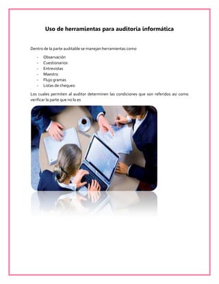 Uso de herramientas para auditoria informática
Dentro de la parte auditable se manejan herramientas como
- Observación
- Cuestionarios
- Entrevistas
- Maestro
- Flujo gramas
- Listas de chequeo
Los cuales permiten al auditor determinen las condiciones que son referidos asi como
verificar la parte que no lo es
 