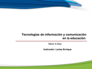 Tecnologías de información y comunicación
en la educación
Mario A Diaz
Instructor: Larisa Enríque
 