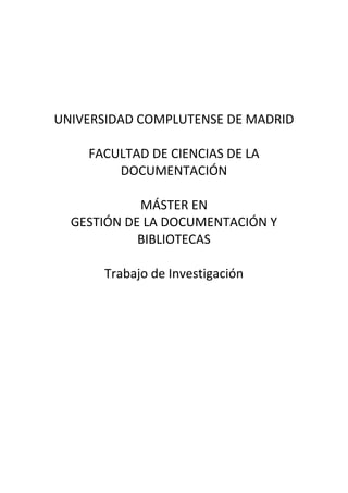 UNIVERSIDAD COMPLUTENSE DE MADRID

    FACULTAD DE CIENCIAS DE LA
        DOCUMENTACIÓN

            MÁSTER EN
  GESTIÓN DE LA DOCUMENTACIÓN Y
            BIBLIOTECAS

      Trabajo de Investigación
 