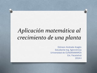 Aplicación matemática al
crecimiento de una planta
Edinson Andrade Aragón
Estudiante Ing. Agronómica
Universidad de CUNDINAMARCA
Ext. Facatativá
2014-I
 