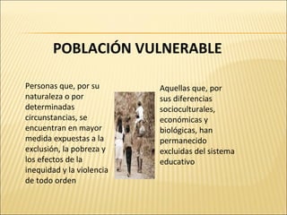 POBLACIÓN VULNERABLE Personas que, por su naturaleza o por determinadas circunstancias, se encuentran en mayor medida expuestas a la exclusión, la pobreza y los efectos de la inequidad y la violencia de todo orden Aquellas que, por sus diferencias socioculturales, económicas y biológicas, han permanecido excluidas del sistema educativo 