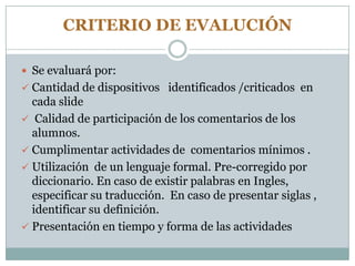 CRITERIO DE EVALUCIÓN
 Se evaluará por:
 Cantidad de dispositivos identificados /criticados en
cada slide
 Calidad de participación de los comentarios de los
alumnos.
 Cumplimentar actividades de comentarios mínimos .
 Utilización de un lenguaje formal. Pre-corregido por
diccionario. En caso de existir palabras en Ingles,
especificar su traducción. En caso de presentar siglas ,
identificar su definición.
 Presentación en tiempo y forma de las actividades
 