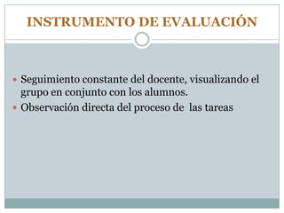 INSTRUMENTO DE EVALUACIÓN
 Seguimiento constante del docente, visualizando el
grupo en conjunto con los alumnos.
 Observación directa del proceso de las tareas
 