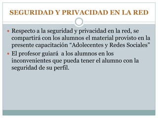 SEGURIDAD Y PRIVACIDAD EN LA RED
 Respecto a la seguridad y privacidad en la red, se
compartirá con los alumnos el material provisto en la
presente capacitación “Adolecentes y Redes Sociales”
 El profesor guiará a los alumnos en los
inconvenientes que pueda tener el alumno con la
seguridad de su perfil.
 