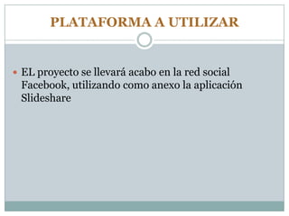 PLATAFORMA A UTILIZAR
 EL proyecto se llevará acabo en la red social
Facebook, utilizando como anexo la aplicación
Slideshare
 