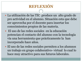 REFLEXIÓN
 La utilización de las TIC produce un alto grado de
pro actividad en el alumno. Situación esta que debe
ser aprovecha por el docente para insertar los
conocimientos propios de las materia.
 El uso de las redes sociales en la educación
potencian el contacto del alumno con la tecnología
vía una herramienta que prácticamente la han
incorporado hace años.
 El uso de las redes sociales permiten a los alumnos
un trabajo en grupo colaborativo- virtual lo cual lo
hace muy atractivo para sus futuros laborales.
 