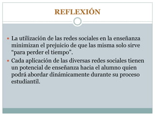 REFLEXIÓN
 La utilización de las redes sociales en la enseñanza
minimizan el prejuicio de que las misma solo sirve
“para perder el tiempo”.
 Cada aplicación de las diversas redes sociales tienen
un potencial de enseñanza hacia el alumno quien
podrá abordar dinámicamente durante su proceso
estudiantil.
 