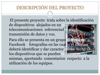 DESCRIPCIÓN DEL PROYECTO
El presente proyecto trata sobre la identificación
de dispositivos alojados en un rack de
telecomunicaciones referenciados sobre
transmisión de datos y voz.
Para ello se presenta en un grupo cerrado de
Facebook fotografías en las cuales el alumno
deberá identificar y dar características técnicas de
los dispositivos que se pueden observar en las
mismas, aportando comentarios respecto a la
utilización de los equipos.
 