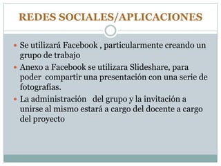 REDES SOCIALES/APLICACIONES
 Se utilizará Facebook , particularmente creando un
grupo de trabajo
 Anexo a Facebook se utilizara Slideshare, para
poder compartir una presentación con una serie de
fotografías.
 La administración del grupo y la invitación a
unirse al mismo estará a cargo del docente a cargo
del proyecto
 