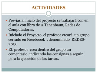 ACTIVIDADES
 Previas al inicio del proyecto se trabajará con en
el aula con libro de A.Tanenbaun, Redes de
Computadoras.
 Iniciado el Proyecto el profesor creará un grupo
cerrado en Faceboook , denominado REDES-
2013
 EL profesor crea dentro del grupo un
comentario, indicando las consignas a seguir
para la ejecución de las tareas.
 