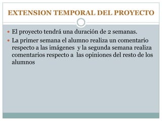 EXTENSION TEMPORAL DEL PROYECTO
 El proyecto tendrá una duración de 2 semanas.
 La primer semana el alumno realiza un comentario
respecto a las imágenes y la segunda semana realiza
comentarios respecto a las opiniones del resto de los
alumnos
 