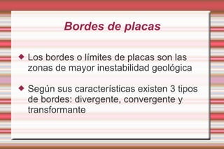 Bordes de placas

   Los bordes o límites de placas son las
    zonas de mayor inestabilidad geológica

   Según sus características existen 3 tipos
    de bordes: divergente, convergente y
    transformante
 