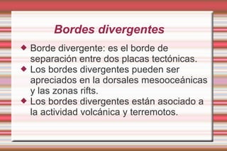 Bordes divergentes
   Borde divergente: es el borde de
    separación entre dos placas tectónicas.
   Los bordes divergentes pueden ser
    apreciados en la dorsales mesooceánicas
    y las zonas rifts.
   Los bordes divergentes están asociado a
    la actividad volcánica y terremotos.
 