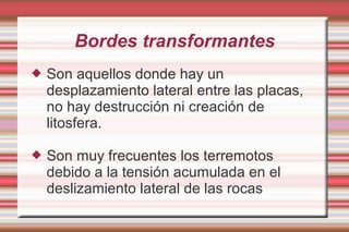 Bordes transformantes
   Son aquellos donde hay un
    desplazamiento lateral entre las placas,
    no hay destrucción ni creación de
    litosfera.

   Son muy frecuentes los terremotos
    debido a la tensión acumulada en el
    deslizamiento lateral de las rocas
 