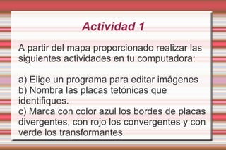 Actividad 1
A partir del mapa proporcionado realizar las
siguientes actividades en tu computadora:

a) Elige un programa para editar imágenes
b) Nombra las placas tetónicas que
identifiques.
c) Marca con color azul los bordes de placas
divergentes, con rojo los convergentes y con
verde los transformantes.
 
