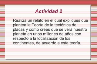 Actividad 2
Realiza un relato en el cual expliques que
plantea la Teoría de la tectónica de
placas y como crees que se verá nuestro
planeta en unos millones de años con
respecto a la localización de los
continentes, de acuerdo a esta teoría.
 