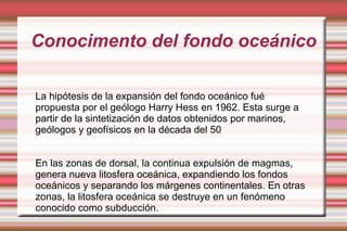Conocimento del fondo oceánico

La hipótesis de la expansión del fondo oceánico fué
propuesta por el geólogo Harry Hess en 1962. Esta surge a
partir de la sintetización de datos obtenidos por marinos,
geólogos y geofísicos en la década del 50


En las zonas de dorsal, la continua expulsión de magmas,
genera nueva litosfera oceánica, expandiendo los fondos
oceánicos y separando los márgenes continentales. En otras
zonas, la litosfera oceánica se destruye en un fenómeno
conocido como subducción.
 