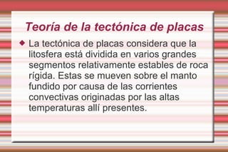 Teoría de la tectónica de placas
   La tectónica de placas considera que la
    litosfera está dividida en varios grandes
    segmentos relativamente estables de roca
    rígida. Estas se mueven sobre el manto
    fundido por causa de las corrientes
    convectivas originadas por las altas
    temperaturas allí presentes.
 