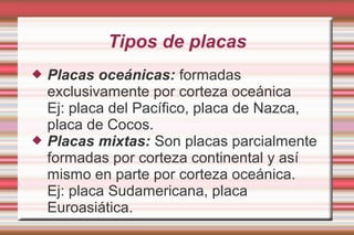 Tipos de placas
   Placas oceánicas: formadas
    exclusivamente por corteza oceánica
    Ej: placa del Pacífico, placa de Nazca,
    placa de Cocos.
   Placas mixtas: Son placas parcialmente
    formadas por corteza continental y así
    mismo en parte por corteza oceánica.
    Ej: placa Sudamericana, placa
    Euroasiática.
 
