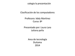 colegio la presentación 
Clasificación de los computadores 
Profesora: Idaly Martínez 
Curso: 8ª 
Presentado por: Laura Lara 
Juliana peña 
Area de tecnología 
Duitama 
2014 
 